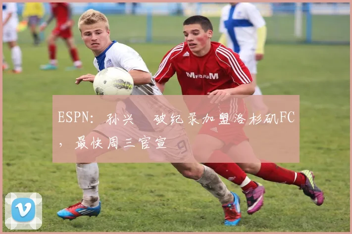 ESPN：孙兴慜破纪录加盟洛杉矶FC，最快周三官宣