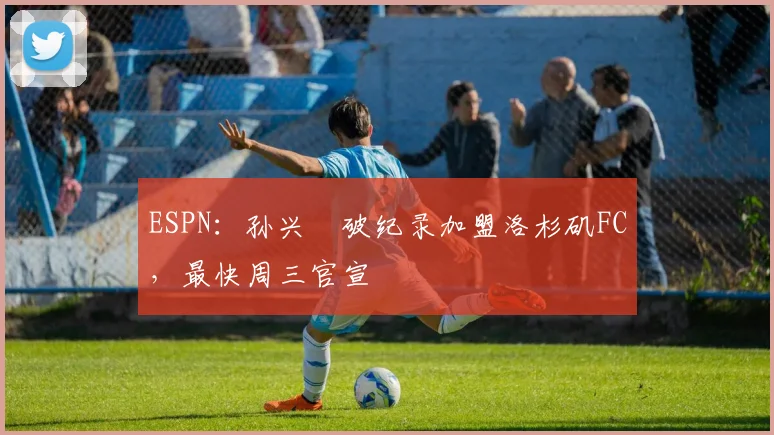 ESPN：孙兴慜破纪录加盟洛杉矶FC，最快周三官宣