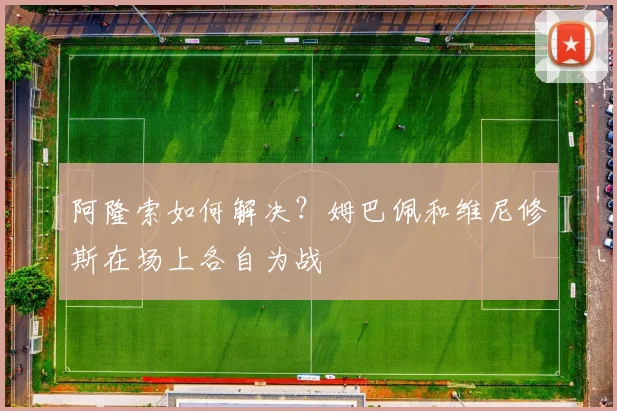 阿隆索如何解决？姆巴佩和维尼修斯在场上各自为战